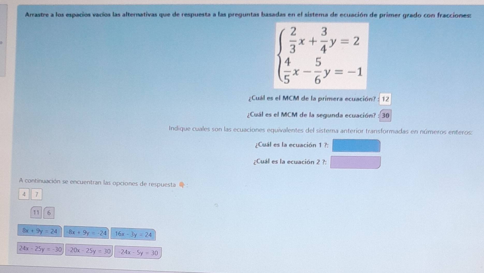 Arrastre a los espacios vacíos las alternativas que de respuesta a las preguntas basadas en el sistema de ecuación de primer grado con fracciones:
beginarrayl  2/3 x+ 3/4 y=2  4/5 x- 5/6 y=-1endarray.
¿Cuál es el MCM de la primera ecuación? : 12 
¿Cuál es el MCM de la segunda ecuación? : 30 
Indique cuales son las ecuaciones equivalentes del sistema anterior transformadas en números enteros: 
¿Cuál es la ecuación 1 ?: 
¿Cuál es la ecuación 2 ?: 
A continuación se encuentran las opciones de respuesta :
4 7
11 6
8x+9y=24 -8x+9y=-24 16x-3y=24
24x-25y=-30 -20x-25y=30 -24x-5y=30