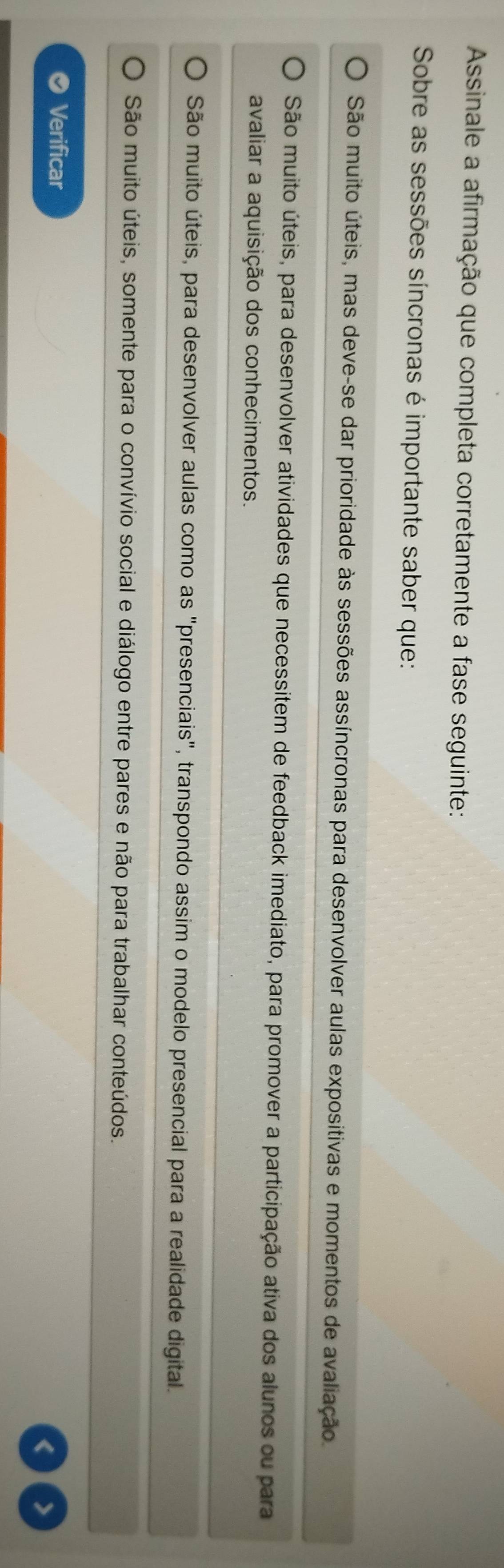 Assinale a afirmação que completa corretamente a fase seguinte:
Sobre as sessões síncronas é importante saber que:
São muito úteis, mas deve-se dar prioridade às sessões assíncronas para desenvolver aulas expositivas e momentos de avaliação
São muito úteis, para desenvolver atividades que necessitem de feedback imediato, para promover a participação ativa dos alunos ou para
avaliar a aquisição dos conhecimentos.
São muito úteis, para desenvolver aulas como as "presenciais", transpondo assim o modelo presencial para a realidade digital.
São muito úteis, somente para o convívio social e diálogo entre pares e não para trabalhar conteúdos.
Verificar
< >