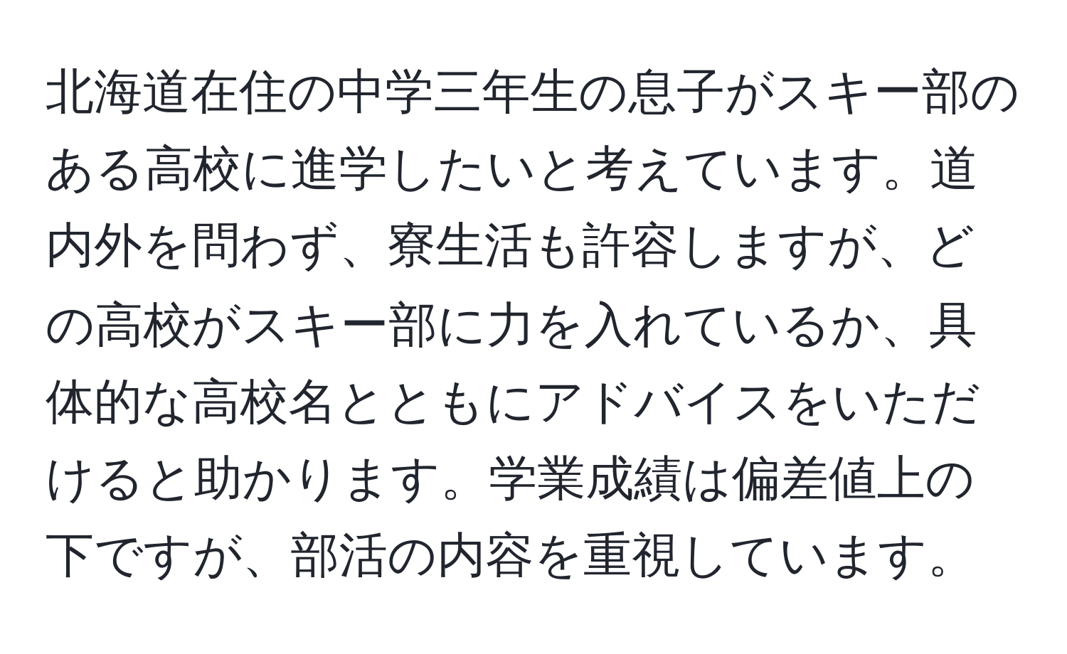 北海道在住の中学三年生の息子がスキー部のある高校に進学したいと考えています。道内外を問わず、寮生活も許容しますが、どの高校がスキー部に力を入れているか、具体的な高校名とともにアドバイスをいただけると助かります。学業成績は偏差値上の下ですが、部活の内容を重視しています。