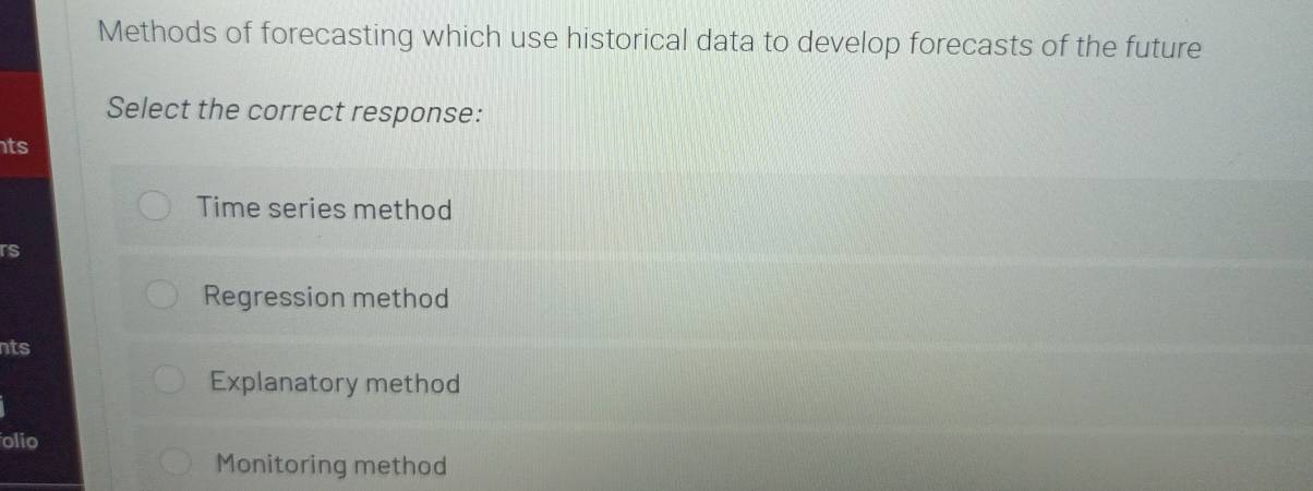 Methods of forecasting which use historical data to develop forecasts of the future
Select the correct response:
ts
Time series method
rs
Regression method
nts
Explanatory method
olio
Monitoring method