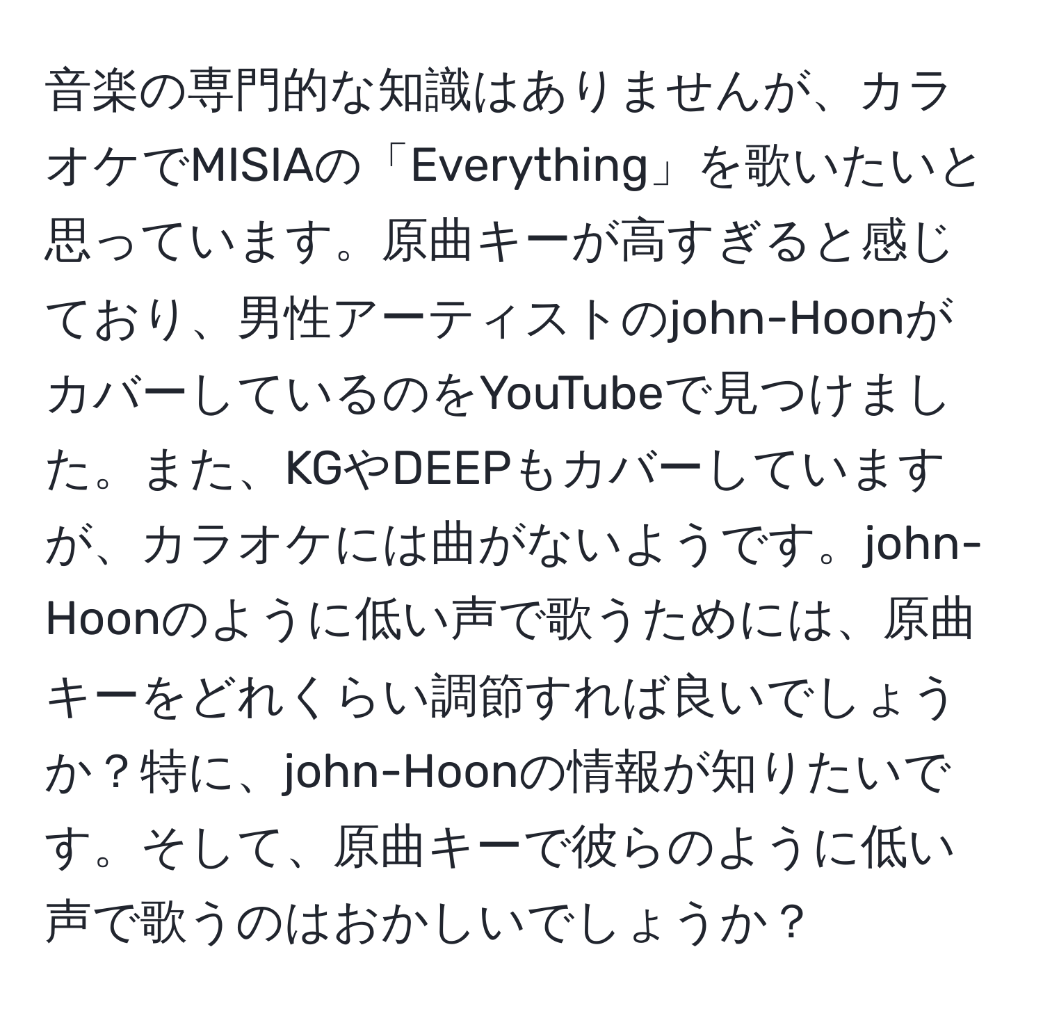 音楽の専門的な知識はありませんが、カラオケでMISIAの「Everything」を歌いたいと思っています。原曲キーが高すぎると感じており、男性アーティストのjohn-HoonがカバーしているのをYouTubeで見つけました。また、KGやDEEPもカバーしていますが、カラオケには曲がないようです。john-Hoonのように低い声で歌うためには、原曲キーをどれくらい調節すれば良いでしょうか？特に、john-Hoonの情報が知りたいです。そして、原曲キーで彼らのように低い声で歌うのはおかしいでしょうか？