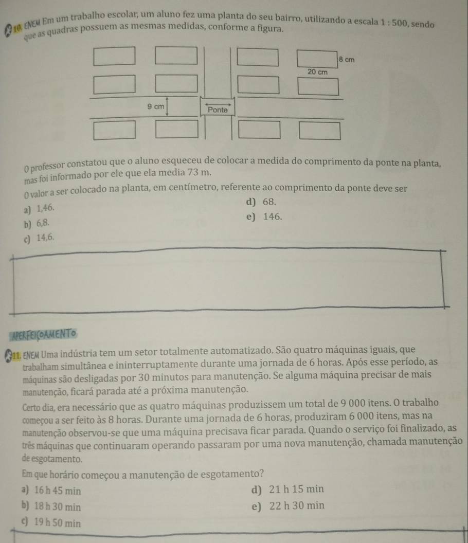 ENEM Em um trabalho escolar, um aluno fez uma planta do seu bairro, utilizando a escala 1:500 , sendo
que as quadras possuem as mesmas medidas, conforme a figura.
0 professor constatou que o aluno esqueceu de colocar a medida do comprimento da ponte na planta,
mas foi informado por ele que ela media 73 m.
( valor a ser colocado na planta, em centímetro, referente ao comprimento da ponte deve ser
a) 1,46.
d) 68.
b) 6,8.
e) 146.
c) 14,6.
APERFEIÇOAMENTO
211. ENEM Uma indústria tem um setor totalmente automatizado. São quatro máquinas iguais, que
trabalham simultânea e ininterruptamente durante uma jornada de 6 horas. Após esse período, as
máquinas são desligadas por 30 minutos para manutenção. Se alguma máquina precisar de mais
manutenção, ficará parada até a próxima manutenção.
Certo dia, era necessário que as quatro máquinas produzissem um total de 9 000 itens. O trabalho
começou a ser feito às 8 horas. Durante uma jornada de 6 horas, produziram 6 000 itens, mas na
manutenção observou-se que uma máquina precisava ficar parada. Quando o serviço foi finalizado, as
mês máquinas que continuaram operando passaram por uma nova manutenção, chamada manutenção
de esgotamento.
Em que horário começou a manutenção de esgotamento?
a) 16 h 45 min d) 21 h 15 min
b) 18 h 30 min e) 22 h 30 min
c) 19 h 50 min