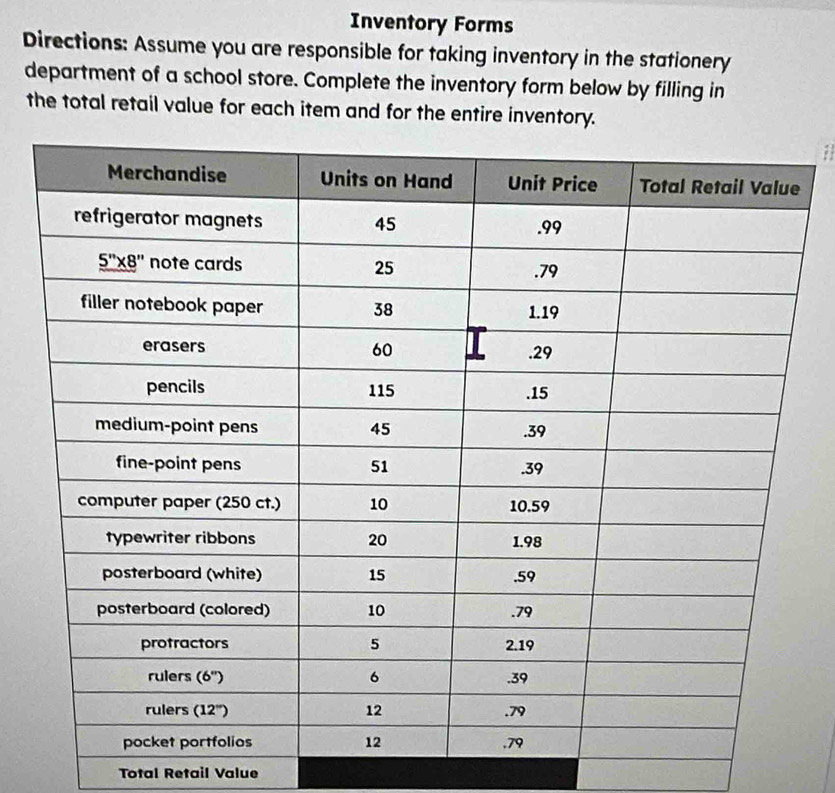 Inventory Forms
Directions: Assume you are responsible for taking inventory in the stationery
department of a school store. Complete the inventory form below by filling in
the total retail value for each item and for the entire inventory.
a
Total Retail Value