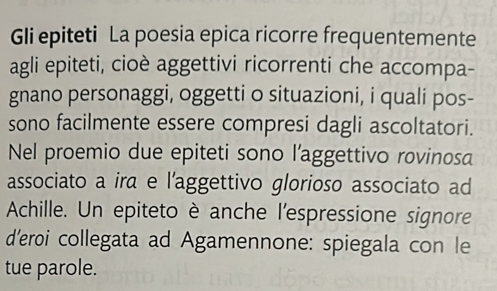 Gli epiteti La poesia epica ricorre frequentemente 
agli epiteti, cioè aggettivi ricorrenti che accompa- 
gnano personaggi, oggetti o situazioni, i quali pos- 
sono facilmente essere compresi dagli ascoltatori. 
Nel proemio due epiteti sono l’aggettivo rovinosa 
associato a ira e l’aggettivo glorioso associato ad 
Achille. Un epiteto è anche l'espressione signore 
d'eroi collegata ad Agamennone: spiegala con le 
tue parole.