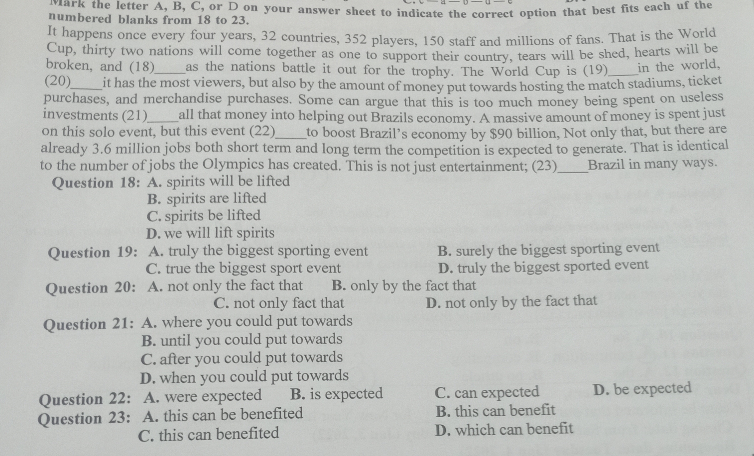 Mark the letter A, B, C, or D on your answer sheet to indicate the correct option that best fits each uf the
numbered blanks from 18 to 23.
It happens once every four years, 32 countries, 352 players, 150 staff and millions of fans. That is the World
Cup, thirty two nations will come together as one to support their country, tears will be shed, hearts will be
broken, and (18)_ as the nations battle it out for the trophy. The World Cup is (19)_ in the world,
(20)_ it has the most viewers, but also by the amount of money put towards hosting the match stadiums, ticket
purchases, and merchandise purchases. Some can argue that this is too much money being spent on useless
investments (21)_ all that money into helping out Brazils economy. A massive amount of money is spent just
on this solo event, but this event (22)_ to boost Brazil’s economy by $90 billion, Not only that, but there are
already 3.6 million jobs both short term and long term the competition is expected to generate. That is identical
to the number of jobs the Olympics has created. This is not just entertainment; (23)_ Brazil in many ways.
Question 18: A. spirits will be lifted
B. spirits are lifted
C. spirits be lifted
D. we will lift spirits
Question 19: A. truly the biggest sporting event B. surely the biggest sporting event
C. true the biggest sport event D. truly the biggest sported event
Question 20: A. not only the fact that B. only by the fact that
C. not only fact that D. not only by the fact that
Question 21: A. where you could put towards
B. until you could put towards
C. after you could put towards
D. when you could put towards
Question 22: A. were expected B. is expected C. can expected D. be expected
Question 23: A. this can be benefited B. this can benefit
C. this can benefited D. which can benefit