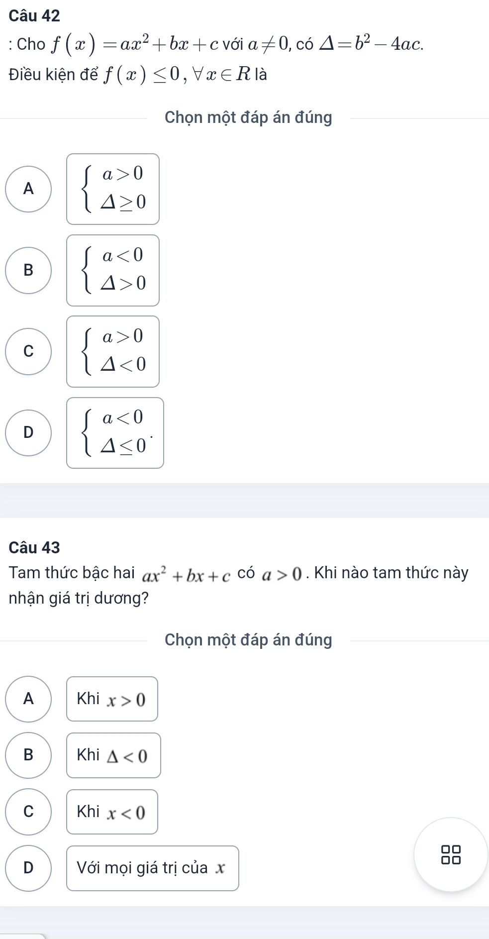 Cho f(x)=ax^2+bx+c với a!= 0 , có △ =b^2-4ac. 
Điều kiện để f(x)≤ 0, forall x∈ R là
Chọn một đáp án đúng
A beginarrayl a>0 △ ≥ 0endarray.
B beginarrayl a<0 △ >0endarray.
C beginarrayl a>0 △ <0endarray.
D beginarrayl a<0 △ ≤ 0endarray.. 
Câu 43
Ta thức bậc hai ax^2+bx+c có a>0 Khi nào tam thức này
nhận giá trị dương?
Chọn một đáp án đúng
A Khi x>0
B Khi △ <0</tex>
C Khi x<0</tex> 
□□
D Với mọi giá trị của x
□□