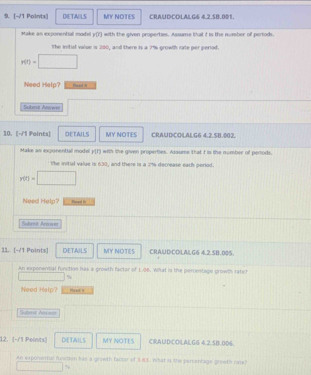 DETAILS MY NOTES CRAUDCOLALG6 4.2.5B.001. 
Make an exponential model y(t) with the given properties. Assume that t is the number of periods. 
The initial value is 200, and there is a 7% growth rate per period.
y(t)=□
Need Help? Read It 
Submit Answer 
10. [-/1 Points] DETAILS MY NOTES CRAUDCOLALG6 4.2.SB.002. 
Make an exponential model y(t) with the given properties. Assume that t is the number of periods. 
The initial value is 630, and there is a 2% decrease each period.
y(t)=
Need Help? Read It 
Submit Answer 
11. [-/1 Points] DETAILS MY NOTES CRAUDCOLALG6 4.2.SB.005. 
An exponential function has a growth factor of 1.06. What is the percentage growth rate?
%
Need Help? Read It 
Submit Answer 
12. [-/1 Points] DETAILS MY NOTES CRAUDCOLALG6 4.2.SB.006. 
An exponential function has a growth factor of 3.63. What is the percentage growth rate? 
PVio