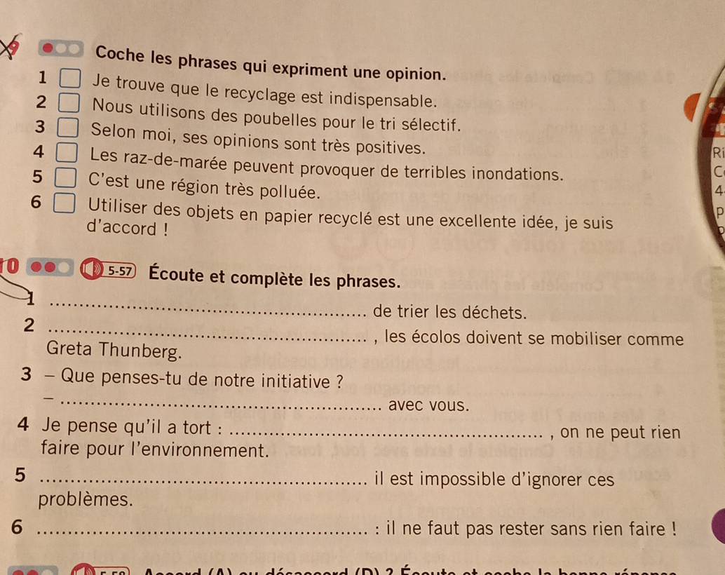 Coche les phrases qui expriment une opinion. 
1 Je trouve que le recyclage est indispensable. 
2 Nous utilisons des poubelles pour le tri sélectif. 
3 Selon moi, ses opinions sont très positives. 
Ri 
4 Les raz-de-marée peuvent provoquer de terribles inondations. C 
5 C'est une région très polluée. 4 
p 
6 Utiliser des objets en papier recyclé est une excellente idée, je suis 
d'accord ! 
5-57 
10 Écoute et complète les phrases. 
_ 
de trier les déchets. 
_2 
, les écolos doivent se mobiliser comme 
Greta Thunberg. 
3 - Que penses-tu de notre initiative ? 
_ 
avec vous. 
4 Je pense qu'il a tort :_ 
, on ne peut rien 
faire pour l’environnement. 
5 _il est impossible d'ignorer ces 
problèmes. 
6 _: il ne faut pas rester sans rien faire !