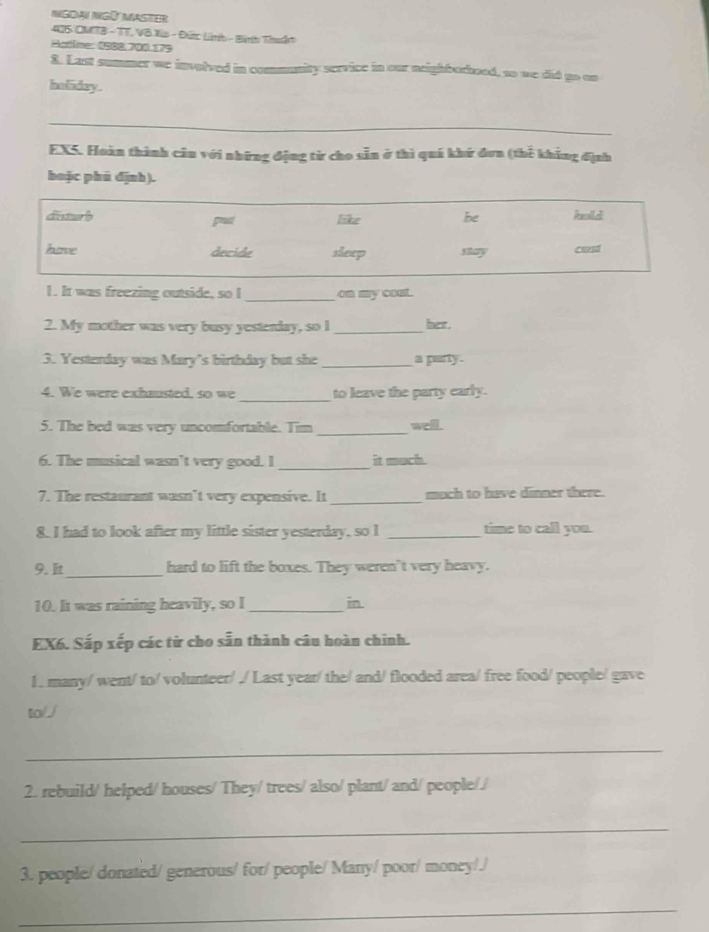 405 CMTB - TT. Vô Xia - Đức Linh - Bình Thuận 
Salme 1000 J8 179 
3. Last summer we involved in community service in our neighborhood, so we did go on 
heliday. 
_ 
_ 
EX5. Hoàn thành câu với những động từ cho sẵn ở thì quá khứ đơn (thể khẳng định 
hoặc phú định). 
diater b like be krollei 
pt 
have decide sleep stary can 
1. It was freezing outside, so I _an my coal. 
2. My mother was very busy yestenday, so I _her. 
3. Yesterday was Mary's birthday but she _a party. 
_ 
4. We were exhausted, so we to leave the party early. 
5. The bed was very uncomfortable. Tim _well. 
6. The musical wasn't very good. I _it much. 
7. The restaurant wasn’t very expensive. It _much to have dinner there. 
8. I had to look after my little sister yesterday, so I _time to call you. 
9. _ hard to lift the boxes. They weren't very heavy. 
10. It was raining heavily, so I _in 
EX6. Sắp xếp các từ cho sẵn thành câu hoàn chinh. 
1. many/ went/ to/ volunteer/ ./ Last year/ the/ and/ flooded area/ free food/ people/ gave 
to( 
_ 
2. rebuild/ helped/ houses/ They/ trees/ also/ plant/ and/ people// 
_ 
3. people/ donated/ generous/ for/ people/ Many/ poor/ money/./ 
_