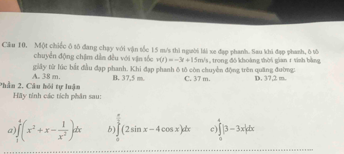 Một chiếc ô tô đang chạy với vận tốc 15 m/s thì người lái xe đạp phanh. Sau khi đạp phanh, ô tô
chuyển động chậm dần đều với vận tốc v(t)=-3t+15m/s , trong đó khoảng thời gian 1 tính bằng
giây từ lúc bắt đầu đạp phanh. Khi đạp phanh ô tô còn chuyển động trên quãng đường:
A. 38 m. B. 37,5 m. C. 37 m. D. 37,2 m.
Phần 2. Câu hỏi tự luận
Hãy tính các tích phân sau:
 π /2 
a )∈tlimits _1^(4(x^2)+x- 1/x^2 )dx b) ∈tlimits _0^2(2sin x-4cos x)dx c) ∈tlimits _0^4|3-3x|dx