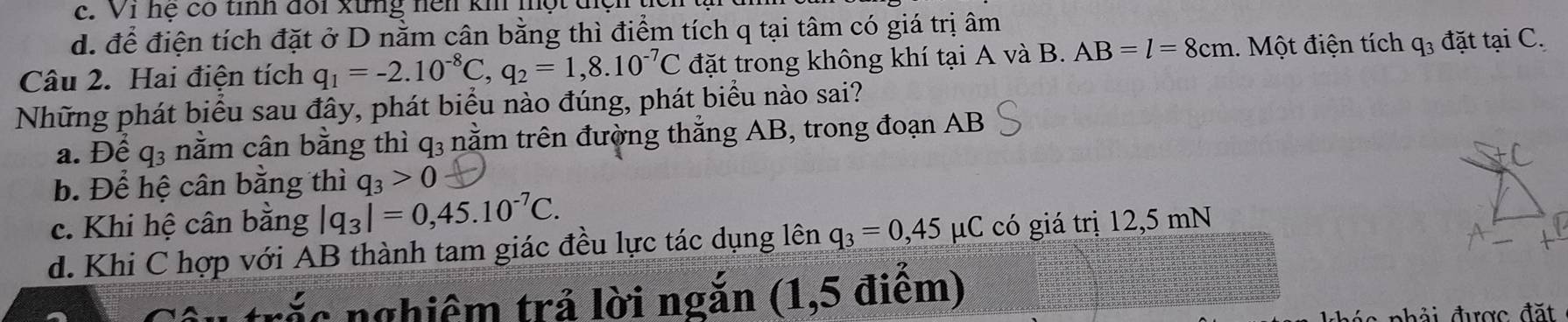 c. Vi hệ có tỉnh đổi xứng nện kh một t
d. để điện tích đặt ở D nằm cân bằng thì điểm tích q tại tâm có giá trị âm
Câu 2. Hai điện tích q_1=-2.10^(-8)C, q_2=1,8.10^(-7)C đặt trong không khí tại A và B. AB=l=8cm. Một điện tích q_3 đặt tại C.
Những phát biểu sau đây, phát biểu nào đúng, phát biểu nào sai?
a. Để q_3 nằm cân bằng thì q3 nằm trên đường thẳng AB, trong đoạn AB
b. Để hệ cân bằng thì q_3>0
c. Khi hệ cân bằng |q_3|=0,45.10^(-7)C.
d. Khi C hợp với AB thành tam giác đều lực tác dụng lên q_3=0,45mu C có giá trị 12,5 mN
ắc nghiêm trả lời ngắn (1,5 điểm)
l c ph ải được đặt