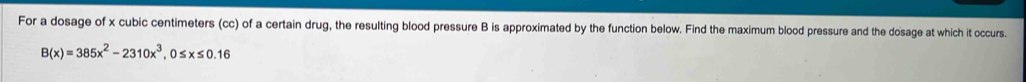For a dosage of x cubic centimeters (cc) of a certain drug, the resulting blood pressure B is approximated by the function below. Find the maximum blood pressure and the dosage at which it occurs.
B(x)=385x^2-2310x^3, 0≤ x≤ 0.16