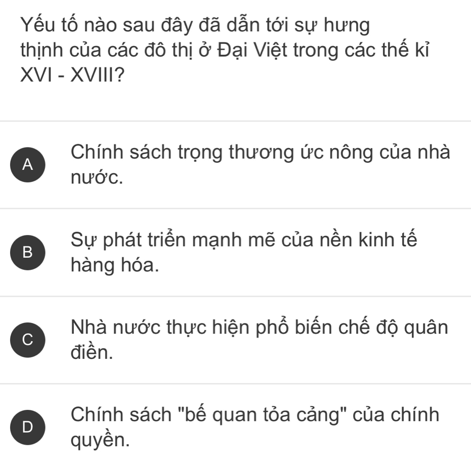 Yếu tố nào sau đây đã dẫn tới sự hưng
thịnh của các đô thị ở Đại Việt trong các thế kỉ
XVI - XVIII?
Chính sách trọng thương ức nông của nhà
A
nước.
B
Sự phát triển mạnh mẽ của nền kinh tế
hàng hóa.
C
Nhà nước thực hiện phổ biến chế độ quân
điền.
Chính sách "bế quan tỏa cảng" của chính
D
quyền.