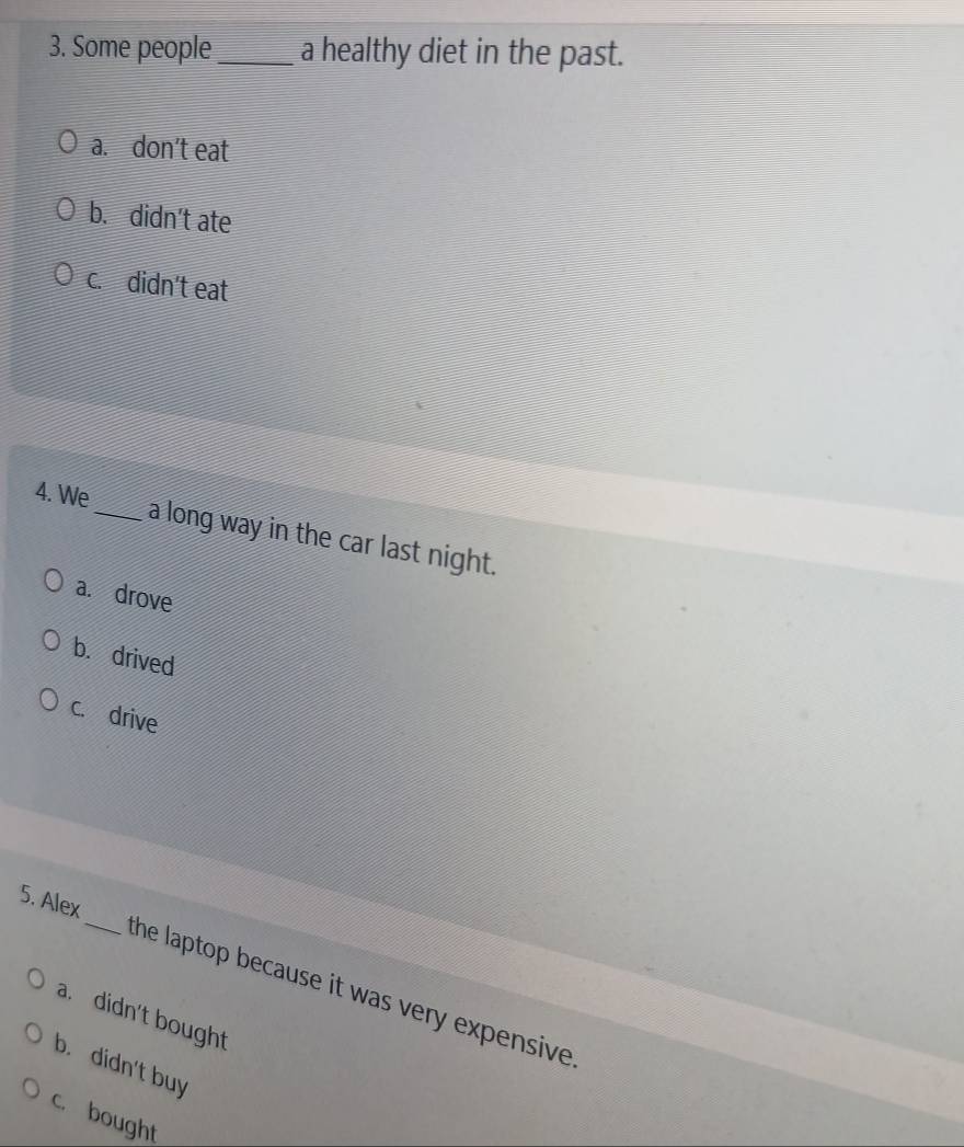 Some people_ a healthy diet in the past.
a. don’t eat
b.didn't ate
c. didn't eat
4. We
_a long way in the car last night.
a. drove
b. drived
c. drive
5. Alex_ the laptop because it was very expensive .
a. didn't bought
b. didn't buy
c. bought