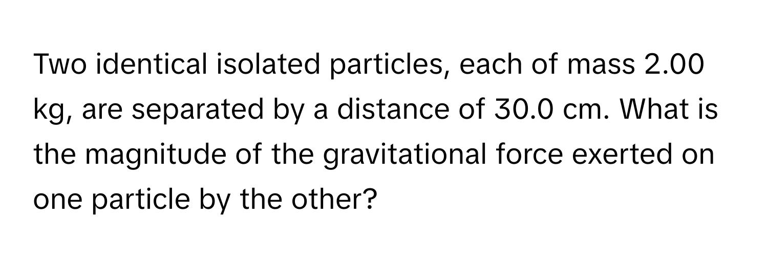 Two identical isolated particles, each of mass 2.00 kg, are separated by a distance of 30.0 cm. What is the magnitude of the gravitational force exerted on one particle by the other?