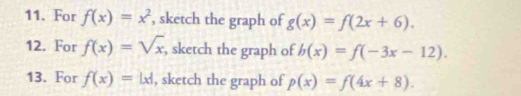 For f(x)=x^2 , sketch the graph of g(x)=f(2x+6). 
12. For f(x)=sqrt(x) , sketch the graph of b(x)=f(-3x-12). 
13. For f(x)=|x| , sketch the graph of p(x)=f(4x+8).