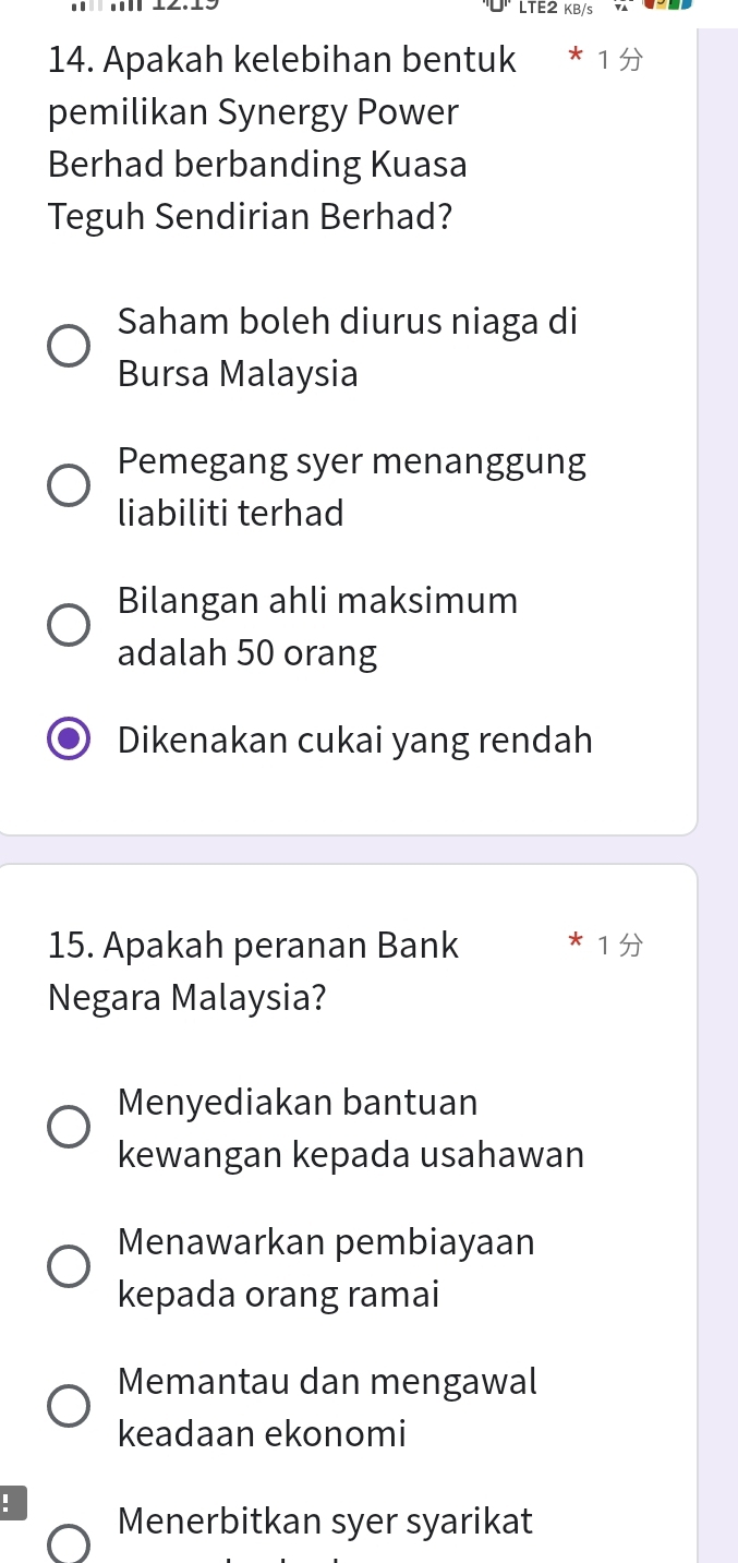 LTE2 KB/s
14. Apakah kelebihan bentuk
pemilikan Synergy Power
Berhad berbanding Kuasa
Teguh Sendirian Berhad?
Saham boleh diurus niaga di
Bursa Malaysia
Pemegang syer menanggung
liabiliti terhad
Bilangan ahli maksimum
adalah 50 orang
Dikenakan cukai yang rendah
15. Apakah peranan Bank
13
Negara Malaysia?
Menyediakan bantuan
kewangan kepada usahawan
Menawarkan pembiayaan
kepada orang ramai
Memantau dan mengawal
keadaan ekonomi
！ Menerbitkan syer syarikat