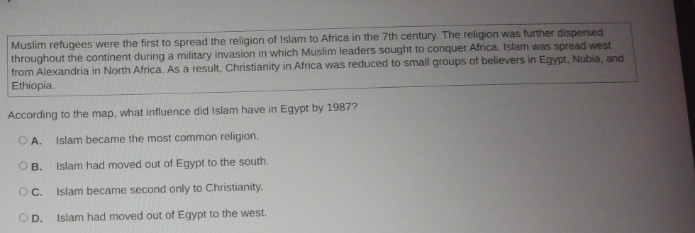 Muslim refugees were the first to spread the religion of Islam to Africa in the 7th century. The religion was further dispersed
throughout the continent during a military invasion in which Muslim leaders sought to conquer Africa. Islam was spread west
from Alexandria in North Africa. As a result, Christianity in Africa was reduced to small groups of believers in Egypt, Nubia, and
Ethiopia.
According to the map, what influence did Islam have in Egypt by 1987?
A. Islam became the most common religion.
B. Islam had moved out of Egypt to the south.
C. Islam became second only to Christianity.
D. Islam had moved out of Egypt to the west.