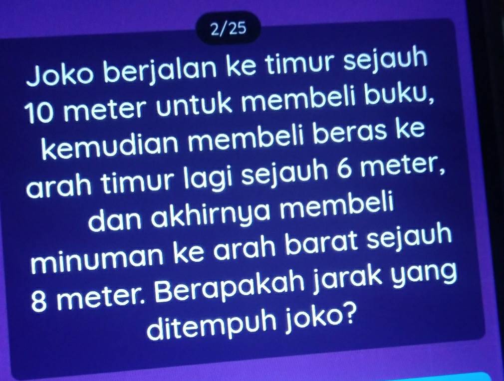 2/25 
Joko berjalan ke timur sejauh
10 meter untuk membeli buku, 
kemudian membeli beras ke 
arah timur lagi sejauh 6 meter, 
dan akhirnya membeli 
minuman ke arah barat sejauh
8 meter. Berapakah jarak yang 
ditempuh joko?