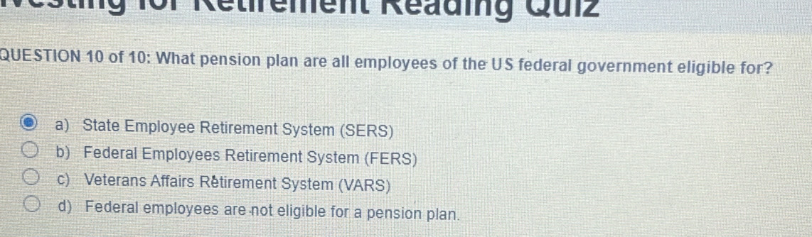 1or Retfrement Reading Qulz
QUESTION 10 of 10: What pension plan are all employees of the US federal government eligible for?
a) State Employee Retirement System (SERS)
b) Federal Employees Retirement System (FERS)
c) Veterans Affairs Retirement System (VARS)
d) Federal employees are not eligible for a pension plan.