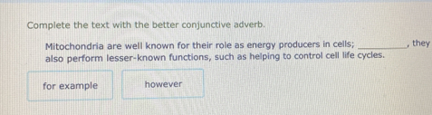 Complete the text with the better conjunctive adverb. 
Mitochondria are well known for their role as energy producers in cells; _, they 
also perform lesser-known functions, such as helping to control cell life cycles. 
for example however