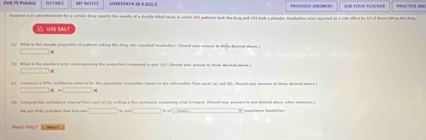 (IV0.75 Points) DETAILS MY NOTES USEESTAT4 20.E.022.S. PREVIOUS ANSWERS ASK YOUR TEACHER PRACTICE AN 
Sugpere a as adverthement for a cartain drug reports the results of a decble-blind study in which 309 patients taok the dreg and 193 tosk a placebe. Headarhes were reported as a side offect by 64 of those taking the drug. 
 USE SALT 
(a) 1ha s the sample proportion of patiests taking the dreg who reported headaches? (Round your assuer to thrire decimal places.)
□ *
(b) wWhat in the standarf arror accompanying the proportion computed in part [a]? (Roued year ansver to three decimal places.)
□ 1
(c) Construct a 95% confidence isterval for the pepulation proportion based on the information from parts (a) and (k). (Round your ansuers to three decinal places.)
□ *. □ >
(d) Interpret the confidence interval from part (c) by writing a few sentences explaining what it meass. (Round your answers to one decial place, when necessary.) 
We are 95% confend that betvee= □ approx ad□ % od ￥ ] experience headaches. 
Need Halp? Pan i