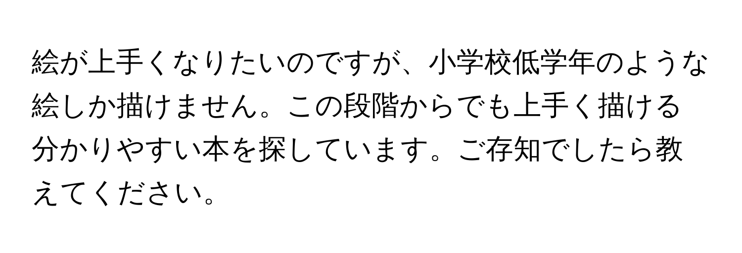 絵が上手くなりたいのですが、小学校低学年のような絵しか描けません。この段階からでも上手く描ける分かりやすい本を探しています。ご存知でしたら教えてください。