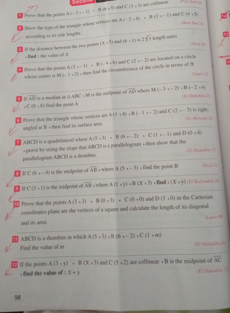 Secom
1 Prove that the points A(-3,-1)+B(6,5) and C(3,3)
are collinear. (Parz Said 24)
# Show the type of the triangle whose vertices are A(-2,4),B(3,-1) and C(4,5)
( Heni Suef 24)
according to its side lengths.
If the distance between the two points (x,5) and (6,1) is 2sqrt(5) length units
(Giz 24)
, find : the value of X
Prove that the points A(3,-1),B(-4,6) and C(2,-2) are located on a circle
whose centre is M(-1,2) , then find the circumference of the circle in terms of π
1
(Luxor 23
5 If overline AD is a median in △ ABC,M is the midpoint of overline AD where M(-3,-2),B(-2,4)
(El-Dakahlia 2))
C(0,6) find the point A
5 Prove that the triangle whose vertices are A(1,4) B(-1,-2) and C(2,-3) is right.
(El-Monofía 24)
angled at B , then find its surface area.
ABCD is a quadrilateral where A(5,3),B(6,-2),C(1,-1) and D(0,4)
, prove by using the slope that ABCD is a parallelogram , then show that the
(El-Dakahliu (7)
parallelogram ABCD is a rhombus.
8 If C(6,-4) is the midpoint of overline AB , where A(5,-3) , find the point B (Giza 23)
q If C(3,1) is the midpoint of overline AB ,where A(1,y),B(x,3) , find : (x,y) (E7-Kalyoubia 24)
10 Prove that the points A(3,3) B(0,3),C(0,0) and D(3,0) in the Cartesian
coordinates plane are the vertices of a square and calculate the length of its diagonal
and its area. ( Laccor (09)
 ABCD is a rhombus in which A(5,3),B(6,-2),C(1,m)
Find the value of m (El-Dakahla 24)
⑫ If the points A(3,y),B(x,3) and C(5,2) are collinear , B is the midpoint of overline AC
, find the value of : x+y
(El-Daktlia 17)
98