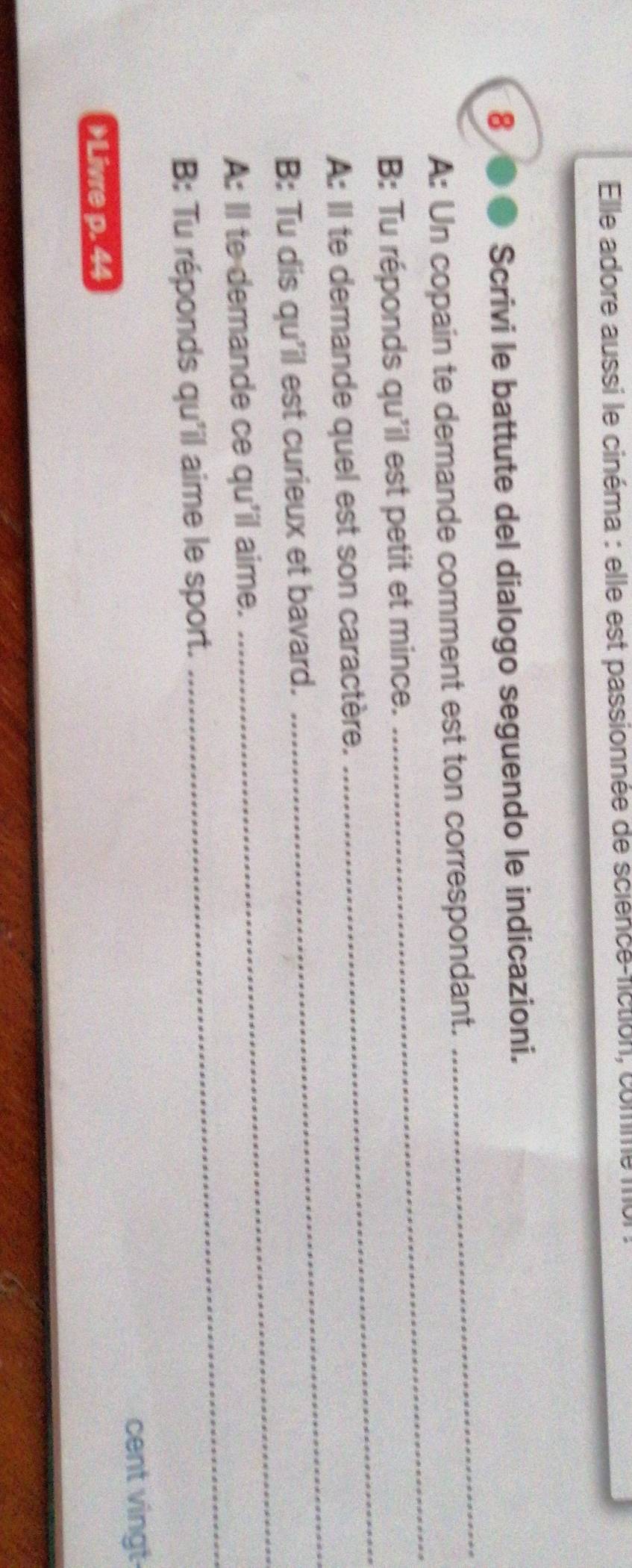 Elle adore aussi le cinéma : elle est passionnée de science-fiction, comme 
8 
Scrivi le battute del dialogo seguendo le indicazioni. 
_ 
A: Un copain te demande comment est ton correspondant. 
_ 
_ 
B: Tu réponds qu'il est petit et mince. 
_ 
A: Il te demande quel est son caractère. 
_ 
B: Tu dis qu'il est curieux et bavard. 
A: Il te demande ce qu'il aime. 
B: Tu réponds qu'il aime le sport. 
_ 
cent vingt 
Livre p. 44
