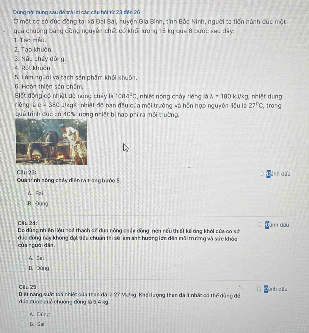 Dùng nội dung sau để trả lời các câu hỏi từ 23 đến 26
Ở một cơ sở đúc đồng tại xã Đại Bái, huyện Gia Bình, tỉnh Bắc Ninh, người ta tiến hành đúc một
quả chuông bằng đồng nguyên chất có khối lượng 15 kg qua 6 bước sau đây:
1. Tạo mẫu.
2. Tạo khuôn.
3. Nấu chảy đồng.
4. Rót khuôn.
5. Làm nguội và tách sán phẩm khỏi khuôn.
6. Hoàn thiện sản phẩm.
Biết đồng có nhiệt độ nóng cháy là 1084°C , nhiệt nóng cháy riêng là lambda =180kJ/kg , nhiệt dung
riêng là c=380 J/kgK; nhiệt độ ban đầu của môi trường và hỗn hợp nguyên liệu là 27°C , trong
quá trình đúc có 40% lượng nhiệt bị hao phí ra môi trường.
Câu 23: Đánh dấu
Quá trình nóng chảy diễn ra trong bước 5.
A. Sai
B. Đúng
Câu 24: ánh dấu
Do dùng nhiên liệu hoá thạch để đun nóng chảy đồng, nên nếu thiết kế ống khói của cơ sở
đúc đồng này không đạt tiêu chuẩn thì sẽ làm ảnh hưởng lớn đến môi trường và sức khỏe
của người dân.
A. Sai
B. Đúng
Câu 25: ánh dấu
D
Biết năng suất toả nhiệt của than đá là 27 MJ/kg. Khối lượng than đá ít nhất có thế dùng để
đúc được quả chuông đồng là 5,4 kg.
A. Đúng
B. Sai