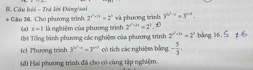 1-2, 
B. Câu hỏi - Trả lời Đúng/sai 
» Câu 36. Cho phương trình 2^(x^2)+2x=2^3 và phương trình 3^(3x^2)-x=3^(x+5). 
(a) x=1 là nghiệm của phương trình 2^(x^2)+2x=2^3
(b) Tổng bình phương các nghiệm của phương trình 2^(x^2)+2x=2^3 bằng 16. 
(c) Phương trình 3^(3x^2)-x=3^(x+5) có tích các nghiệm bằng - 5/3 . 
(d) Hai phương trình đã cho có cùng tập nghiệm.