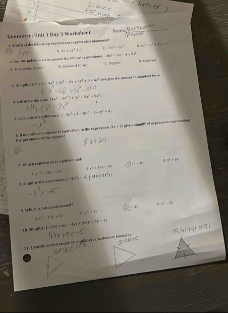 Geometry: Unit 1 Day 3 Worksheet Name:
1. Which of the following expressions represents a monomial?
A. 7x° B. 4x+2y^4+9 C -5x^6-9x^3 0 4x^3-x^2+2y=7
2. Use the polymomial to answer the following questions -8x^5-2x-4+7x^6
A. How many terms B. Standard Form: C. Degree D. ConMant
3. Simplify 3x^2+x-9x^3+2x^4-2x+5x^3+9+6x^4 and give the answer in standard form .
4. Calculate the sum (4x^3-2x^2)+(x^3-5x^2+5x^4)
S. Calculate the difference: (-3y^2+2-5y)-(-2y^3+3)
the perimeter of the square? 6. If one side of a square is equivalent to the expression (2x+5) give a simplified expression representing
7 Which expression is a polynomial?
D 4^x+64
A. x^(-2)-16x-64 B. x^(frac 1)2+16x-64 x^3-64
9. Simplify the expression (-3x^2y-5)+(-10+2x^3y)
6
9. Which is not a polymomal?
frac 2-10
n x^2-25
A x^2-10x+25 B. x^2+25
10. Simplify (-2xy+6x-4y)+(6xy+3y-x)
11. Identify each triangle as: equilateral, scalene or isosceles