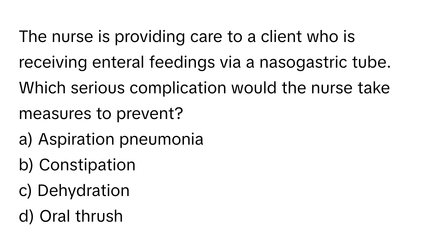 The nurse is providing care to a client who is receiving enteral feedings via a nasogastric tube. Which serious complication would the nurse take measures to prevent?

a) Aspiration pneumonia
b) Constipation
c) Dehydration
d) Oral thrush