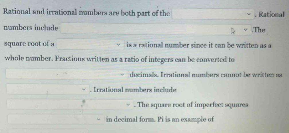 Rational and irrational numbers are both part of the . Rational 
numbers include .The 
square root of a is a rational number since it can be written as a 
whole number. Fractions written as a ratio of integers can be converted to 
decimals. Irrational numbers cannot be written as 
. Irrational numbers include 
. The square root of imperfect squares 
in decimal form. Pi is an example of