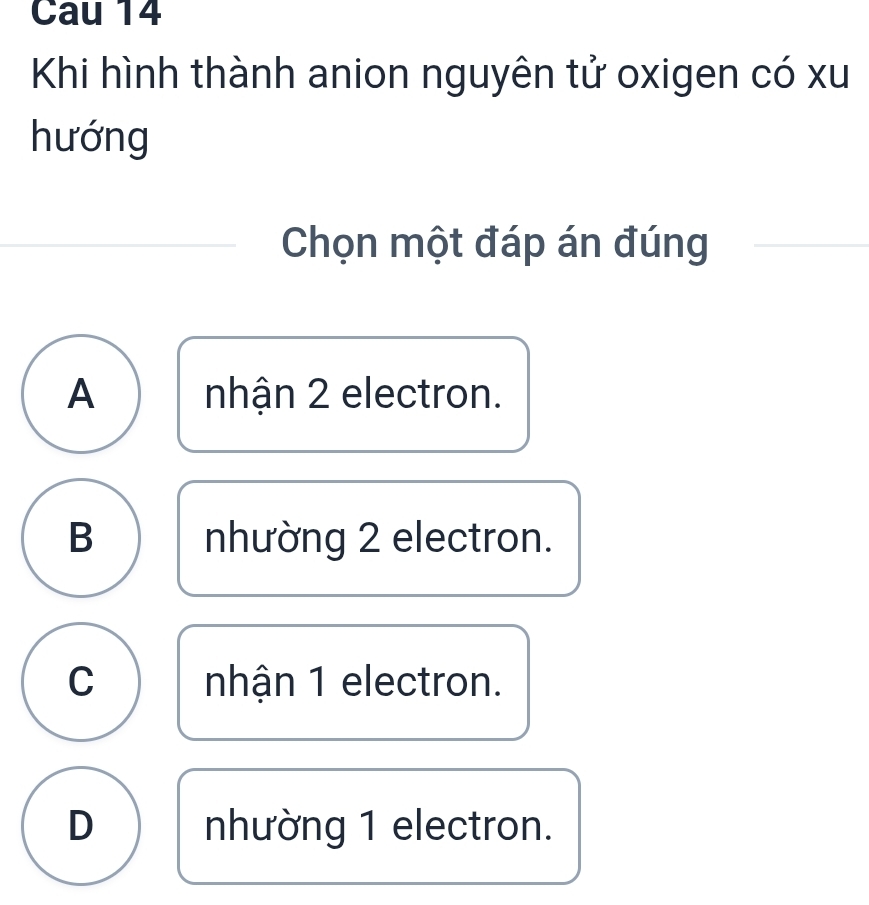 Cau 14
Khi hình thành anion nguyên tử oxigen có xu
hướng
Chọn một đáp án đúng
A nhận 2 electron.
B nhường 2 electron.
C nhận 1 electron.
D nhường 1 electron.