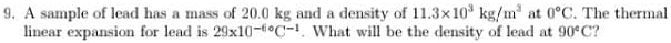 A sample of lead has a mass of 20.0 kg and a density of 11.3* 10^3kg/m^3 at 0°C. The thermal 
linear expansion for lead is 29* 10^(-6circ)C^(-1). What will be the density of lead at 90°C ?
