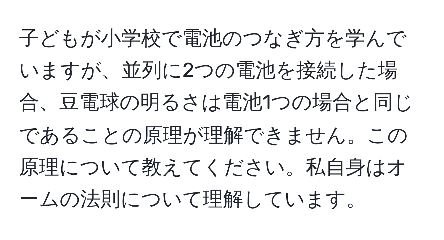 子どもが小学校で電池のつなぎ方を学んでいますが、並列に2つの電池を接続した場合、豆電球の明るさは電池1つの場合と同じであることの原理が理解できません。この原理について教えてください。私自身はオームの法則について理解しています。