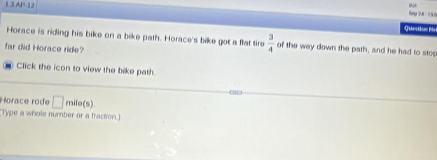 1.3 AP-12 
5 
Sep 24 - 106 
Question He 
Horace is riding his bike on a bike path. Horace's bike got a flat tire  3/4  of the way down the path, and he had to stop 
far did Horace ride? 
Click the icon to view the bike path. 
←m 
Horace rode □ mile (s). 
Type a whole number or a fraction.)