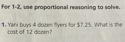 For 1-2, use proportional reasoning to solve. 
1. Yani buys 4 dozen flyers for $7.25. What is the 
cost of 12 dozen?