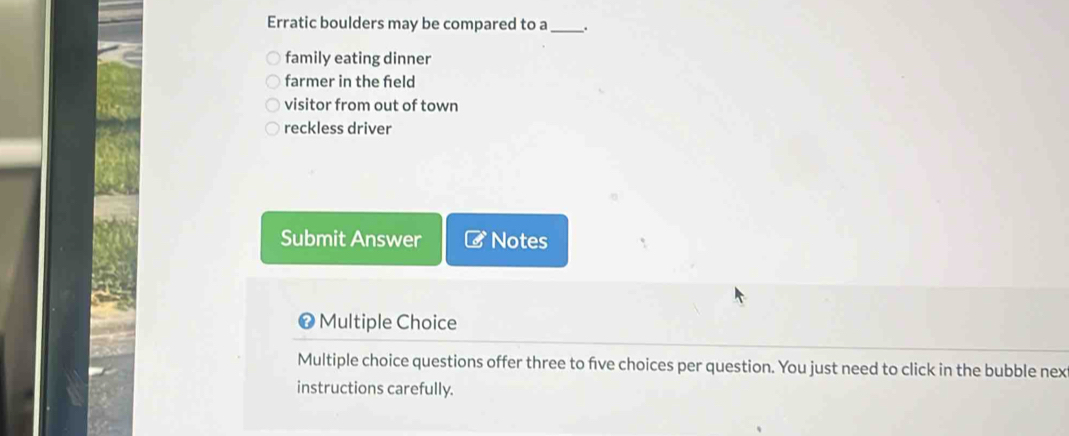 Erratic boulders may be compared to a_
family eating dinner
farmer in the feld
visitor from out of town
reckless driver
Submit Answer Notes
# Multiple Choice
Multiple choice questions offer three to five choices per question. You just need to click in the bubble nex
instructions carefully.