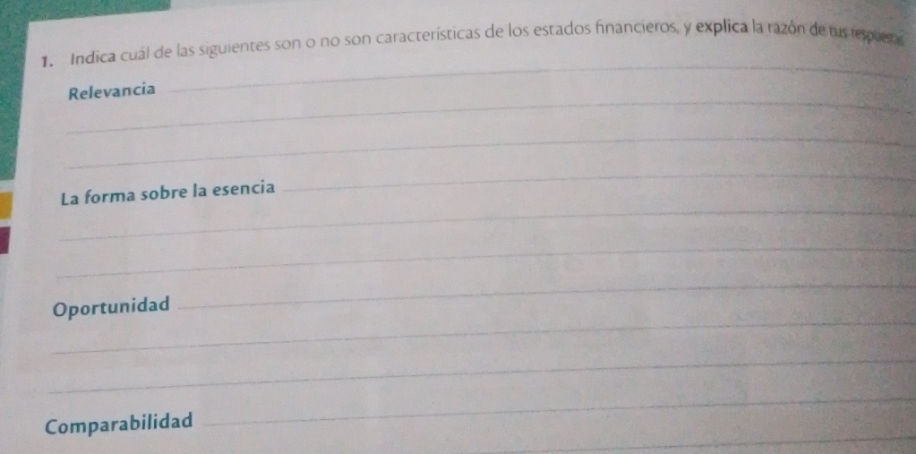 Indica cuál de las siguientes son o no son características de los estados financieros, y explica la razón de lus espus a 
_ 
Relevancia 
_ 
_ 
La forma sobre la esencia 
_ 
_ 
_ 
Oportunidad 
_ 
_ 
_ 
Comparabilidad 
_