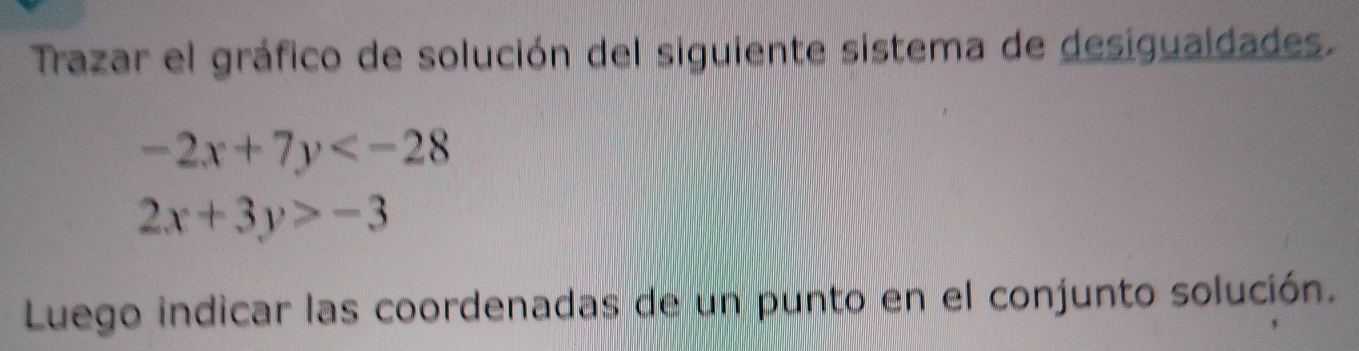 Trazar el gráfico de solución del siguiente sistema de desiguaidades.
-2x+7y
2x+3y>-3
Luego indicar las coordenadas de un punto en el conjunto solución.