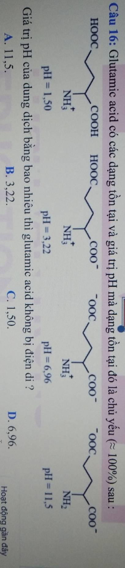 Glutamic acid có các dạng tồn tại và giá trị pH mà dạng tồn tại đó là chủ yếu (approx 100% ) sau :

pH=3,22
pH=6,96
pH=11,5
Giá trị pH của dung dịch bằng bao nhiêu thì glutamic acid không bị điện di ?
A. 11,5. B. 3,22. C. 1,50. D. 6,96.
Hoạt động gần đây