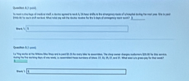 Queztion 4 (1 pusi)
to mont a shartage of medival staft, a doctor agreed to work 6, 24 hour shifts in the omergency rom of a bospital during the rest pear tihe ts paid
grest out for each shalt worked. What tolel may will the doctor receive for the it days of exmegoncy mam work? _
|a+1|□ 
_ * _ =_  
Question 8 (1 pont)
Lu Ving works at the Wikna Dike lihop and is paid 83.25 for every bike he assembles. The shop owner charges cuatomers 820.00 for this service.
cusing te five curting days of one week, Lo assembled tese numbers of bises: 27, 33, 29, 27, and 31. What was Li's groas pay for that week?
_ 1 
Ban (sqrt() □ 