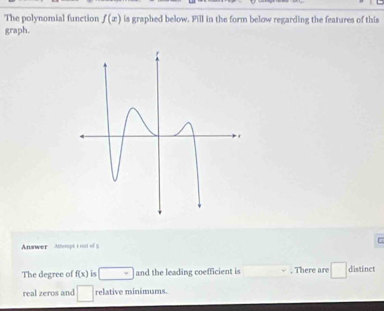 The polynomial function f(x) is graphed below. Fill in the form below regarding the features of this 
graph. 
Answer Attempt 1 out of 5 
The degree of f(x) is overline v and the leading coefficient is . There are □ distinct 
real zeros and relative minimums.