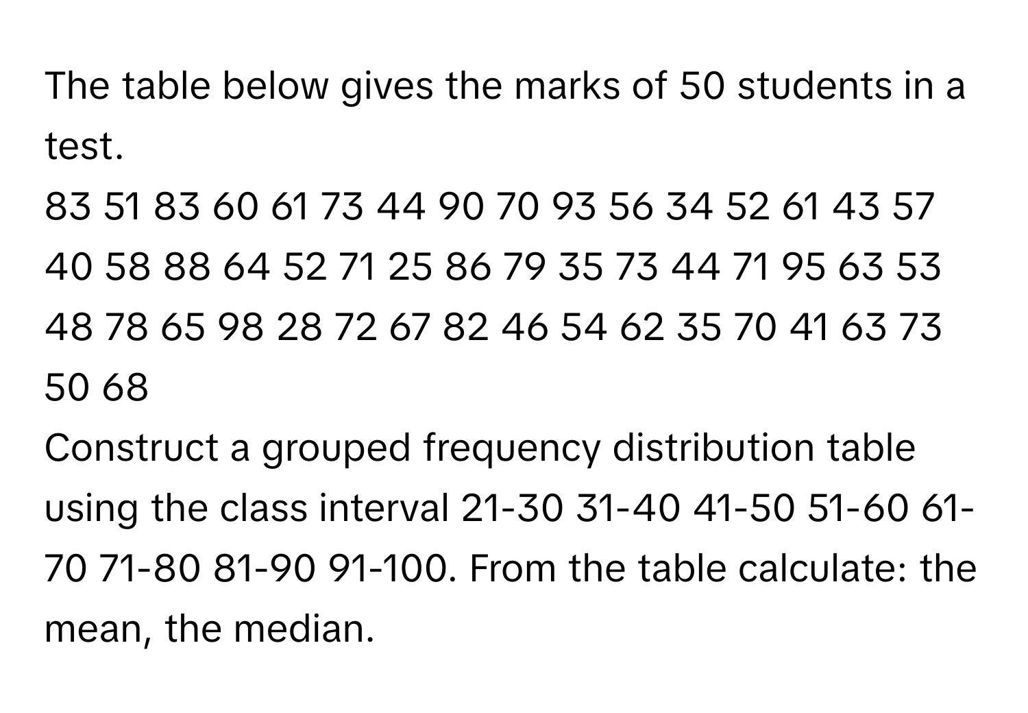 The table below gives the marks of 50 students in a test. 
83 51 83 60 61 73 44 90 70 93 56 34 52 61 43 57 40 58 88 64 52 71 25 86 79 35 73 44 71 95 63 53 48 78 65 98 28 72 67 82 46 54 62 35 70 41 63 73 50 68

Construct a grouped frequency distribution table using the class interval 21-30 31-40 41-50 51-60 61-70 71-80 81-90 91-100. From the table calculate: the mean, the median.