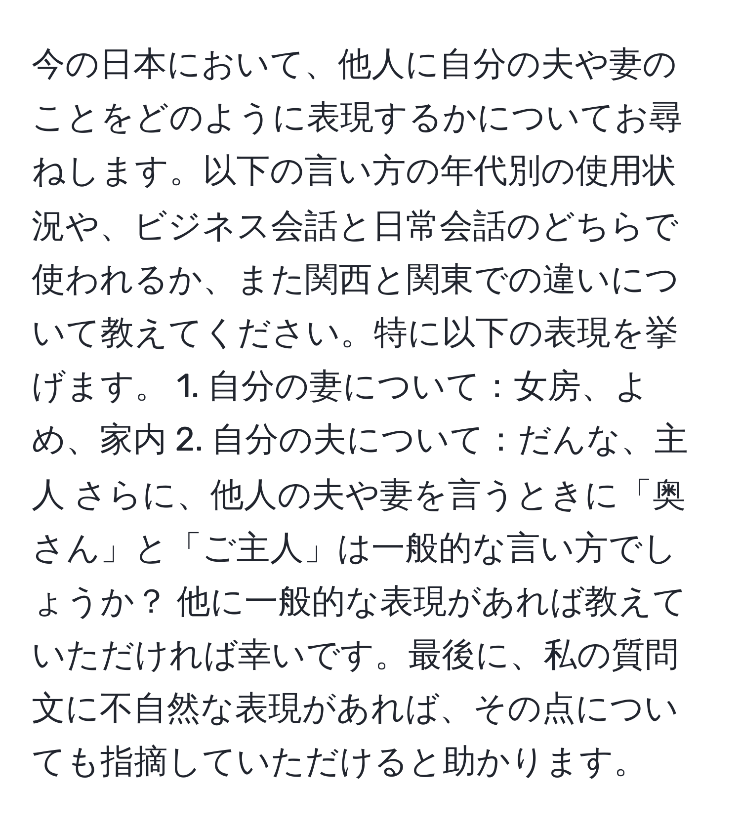 今の日本において、他人に自分の夫や妻のことをどのように表現するかについてお尋ねします。以下の言い方の年代別の使用状況や、ビジネス会話と日常会話のどちらで使われるか、また関西と関東での違いについて教えてください。特に以下の表現を挙げます。 1. 自分の妻について：女房、よめ、家内 2. 自分の夫について：だんな、主人 さらに、他人の夫や妻を言うときに「奥さん」と「ご主人」は一般的な言い方でしょうか？ 他に一般的な表現があれば教えていただければ幸いです。最後に、私の質問文に不自然な表現があれば、その点についても指摘していただけると助かります。