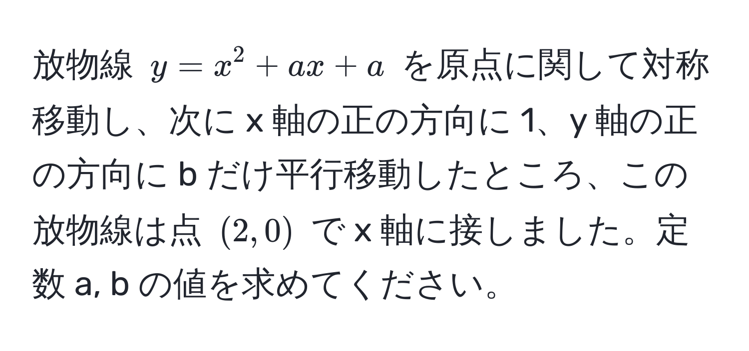 放物線 $y = x^2 + ax + a$ を原点に関して対称移動し、次に x 軸の正の方向に 1、y 軸の正の方向に b だけ平行移動したところ、この放物線は点 $(2, 0)$ で x 軸に接しました。定数 a, b の値を求めてください。