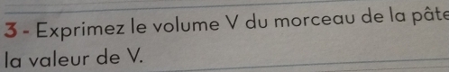 Exprimez le volume V du morceau de la pâte 
la valeur de V.