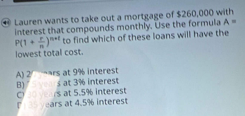 Lauren wants to take out a mortgage of $260,000 with
interest that compounds monthly. Use the formula A=
P(1+ r/n )^n+t to find which of these loans will have the
lowest total cost.
A) 20 mars at 9% interest
B) S years at 3% interest
C) 30 years at 5.5% interest
D 35 years at 4.5% interest